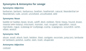 savage Synonyms & Antonyms for savage Synonyms: Adjective barbarian, barbaric, barbarous, heathen, heathenish, natural, Neanderthal (or Neandertal), rude, uncivil, uncivilized, uncultivated, wild Synonyms: Noun baddie (or baddy), beast, brute, caitiff, devil, evildoer, fiend, heavy, hound, knave, meanie (also meany), miscreant, monster, nazi, no-good, rapscallion, rascal, reprobate, rogue, scalawag (or scallywag), scamp, scapegrace, scoundrel, varlet, villain, wretch Synonyms: Verb abuse, assail, attack, bash, belabor, blast, castigate, excoriate, jump (on), lambaste (or lambast), potshot, scathe, slam, trash, vituperate Antonyms: Adjective civilized